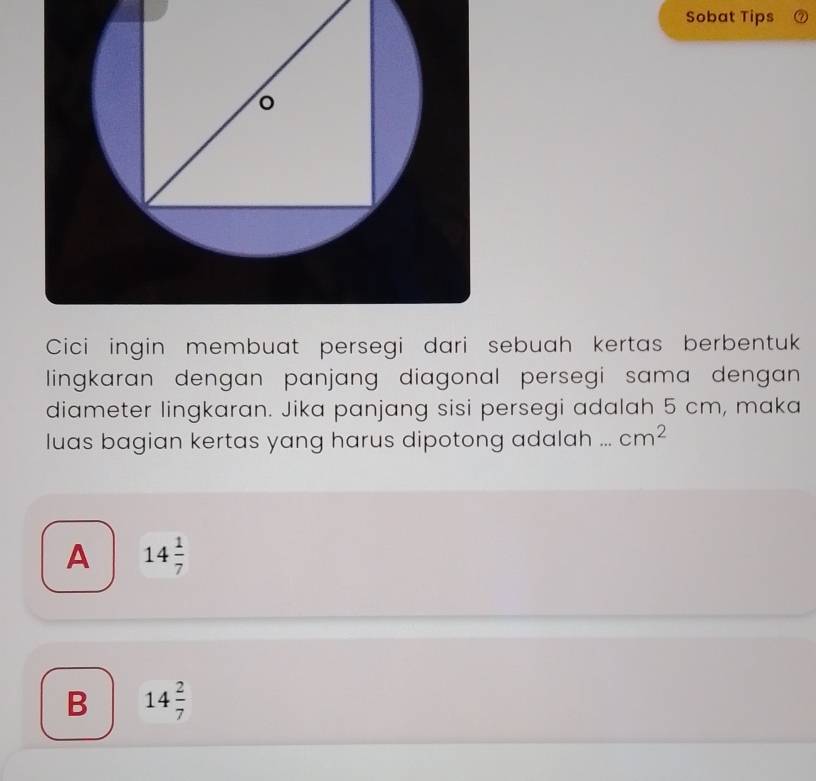 Sobat Tips
Cici ingin membuat persegi dari sebuah kertas berbentuk
lingkaran dengan panjang diagonal persegi sama dengan 
diameter lingkaran. Jika panjang sisi persegi adalah 5 cm, maka
luas bagian kertas yang harus dipotong adalah ... cm^2
A 14 1/7 
B 14 2/7 