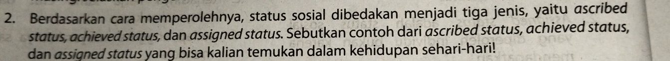 Berdasarkan cara memperolehnya, status sosial dibedakan menjadi tiga jenis, yaitu ascribed 
status, achieved status, dan assigned status. Sebutkan contoh dari ascribed status, achieved status, 
dan assigned status yang bisa kalian temukan dalam kehidupan sehari-hari!