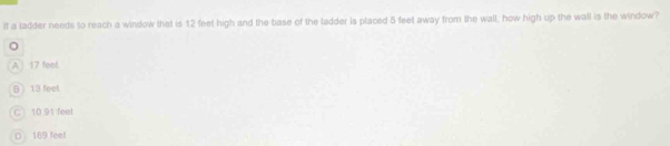 if a ladder needs to reach a window that is 12 feet high and the base of the ladder is placed 5 feet away from the wall, how high up the wall is the window?
A 17 foot
B) 13 feel
C 10.91 feet
D 169 feet