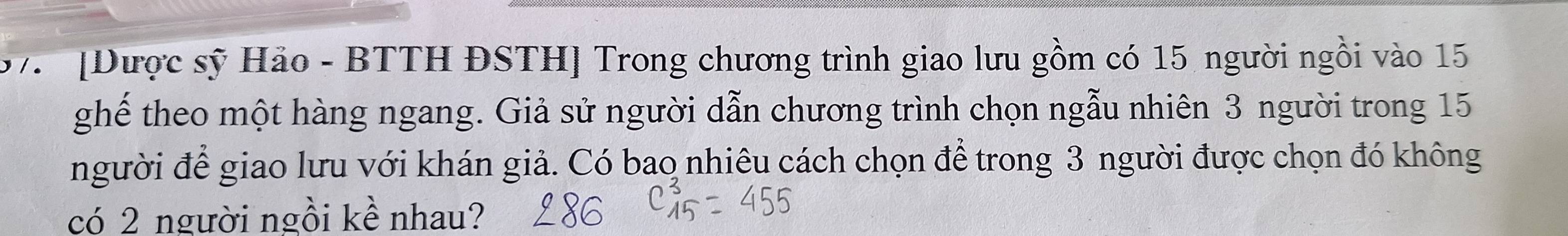 7 [Dược sỹ Hảo - BTTH ĐSTH] Trong chương trình giao lưu gồm có 15 người ngồi vào 15
ghế theo một hàng ngang. Giả sử người dẫn chương trình chọn ngẫu nhiên 3 người trong 15
người để giao lưu với khán giả. Có bao nhiêu cách chọn để trong 3 người được chọn đó không 
có 2 người ngồi kề nhau?