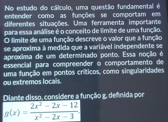 No estudo do cálculo, uma questão fundamental é 
entender como as funções se comportam em 
diferentes situações. Uma ferramenta importante 
para essa análise é o conceito de limite de uma função. 
O limite de uma função descreve o valor que a função 
se aproxima à medida que a variável independente se 
aproxima de um determinado ponto. Essa noção é 
essencial para compreender o comportamento de 
uma função em pontos críticos, como singularidades 
ou extremos locais. 
Diante disso, considere a função g, defénida por
g(x)= (2x^2-2x-12)/x^2-2x-3 .