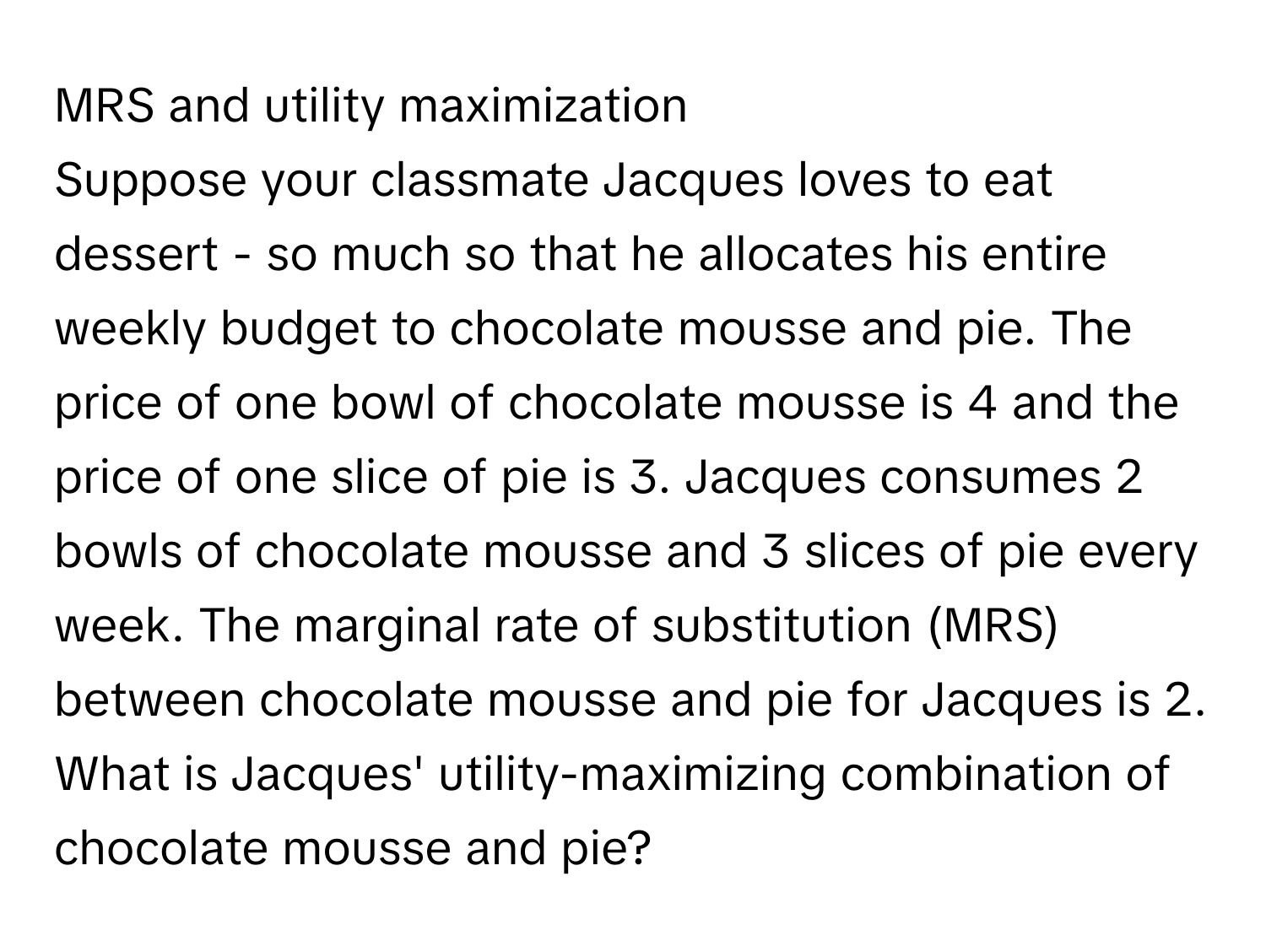 MRS and utility maximization 
Suppose your classmate Jacques loves to eat dessert - so much so that he allocates his entire weekly budget to chocolate mousse and pie. The price of one bowl of chocolate mousse is 4 and the price of one slice of pie is 3. Jacques consumes 2 bowls of chocolate mousse and 3 slices of pie every week. The marginal rate of substitution (MRS) between chocolate mousse and pie for Jacques is 2. What is Jacques' utility-maximizing combination of chocolate mousse and pie?