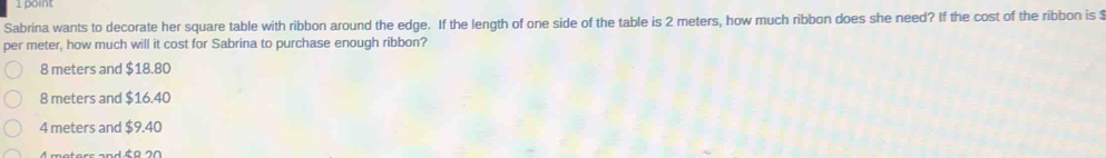 Sabrina wants to decorate her square table with ribbon around the edge. If the length of one side of the table is 2 meters, how much ribbon does she need? If the cost of the ribbon is $
per meter, how much will it cost for Sabrina to purchase enough ribbon?
8 meters and $18.80
8 meters and $16.40
4 meters and $9.40