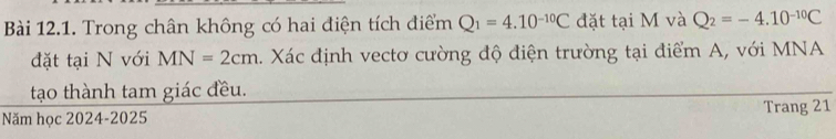 Trong chân không có hai điện tích điểm Q_1=4.10^(-10)C đặt tại M và Q_2=-4.10^(-10)C
đặt tại N với MN=2cm 4. Xác định vectơ cường độ điện trường tại điểm A, với MNA
tạo thành tam giác đều. 
Năm học 2024-2025 Trang 21