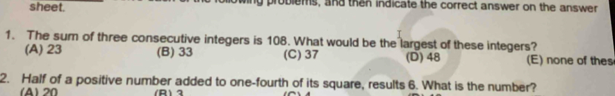 sheet. ny problems, and then indicate the correct answer on the answer
1. The sum of three consecutive integers is 108. What would be the largest of these integers?
(A) 23 (B) 33 (C) 37 (D) 48 (E) none of thes
2. Half of a positive number added to one-fourth of its square, results 6. What is the number?
(A) 20 (R) 2