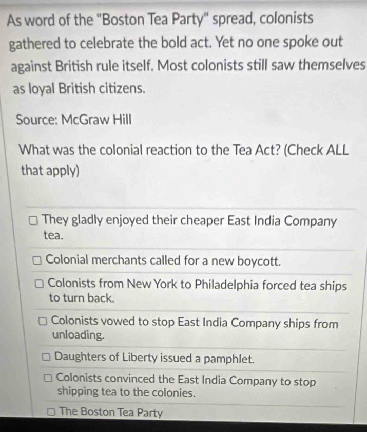 As word of the "Boston Tea Party" spread, colonists
gathered to celebrate the bold act. Yet no one spoke out
against British rule itself. Most colonists still saw themselves
as loyal British citizens.
Source: McGraw Hill
What was the colonial reaction to the Tea Act? (Check ALL
that apply)
They gladly enjoyed their cheaper East India Company
tea.
Colonial merchants called for a new boycott.
Colonists from New York to Philadelphia forced tea ships
to turn back.
Colonists vowed to stop East India Company ships from
unloading.
Daughters of Liberty issued a pamphlet.
Colonists convinced the East India Company to stop
shipping tea to the colonies.
The Boston Tea Party