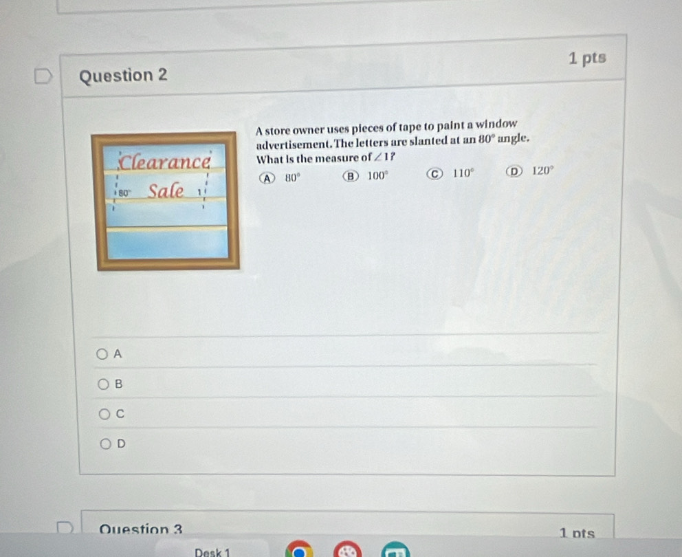 A store owner uses pieces of tape to paint a window
advertisement. The letters are slanted at an 80° angle.
;Clearance What is the measure of ∠ 1
A 80° 100° C 110° D 120°
so Sale
A
B
C
D
Ouestion 3 1 ots
Desk 1