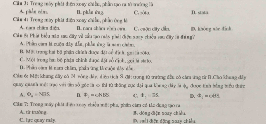 Trong máy phát điện xoay chiều, phần tạo ra từ trường là
A. phần cảm. B. phần ứng. C. rôto. D. stato.
Câu 4: Trong máy phát điện xoay chiều, phần ứng là
A. nam châm điện. B. nam châm vĩnh cửu. C. cuộn dây dẫn. D. không xác định.
Câu 5: Phát biểu nào sau đây về cầu tạo máy phát điện xoay chiều sau đây là đúng?
A. Phần cảm là cuộn dây dẫn, phần ứng là nam châm.
B. Một trong hai bộ phận chính được đặt cố định, gọi là rôto.
C. Một trong hai bộ phận chính được đặt cố định, gọi là stato.
D. Phần cảm là nam châm, phần ứng là cuộn dây dẫn.
Câu 6: Một khung dây có N vòng dây, diện tích S đặt trong từ trường đều có cảm ứng từ B.Cho khung dây
quay quanh một trục với tần số góc là ω thì từ thông cực đại qua khung dây là Phi _0 được tính bằng biểu thức
A. Phi _0=NBS. B. Phi _0=omega NBS. C. Phi _0=BS. D. Phi _0=omega BS. 
Câu 7: Trong máy phát điện xoay chiều một pha, phần cảm có tác dụng tạo ra
A. từ trường. B. dòng điện xoay chiều.
C. lực quay máy. D. suất điện động xoay chiều.