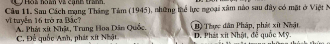 C Hoa hoàn và cạnh tranh.
Câu 11. Sau Cách mạng Tháng Tám (1945), những thế lực ngoại xâm nào sau đây có mặt ở Việt N
vĩ tuyến 16 trở ra Bắc?
A. Phát xít Nhật, Trung Hoa Dân Quốc. B) Thực dân Pháp, phát xít Nhật.
C. Đế quốc Anh, phát xít Nhật. D. Phát xít Nhật, đế quốc Mỹ.