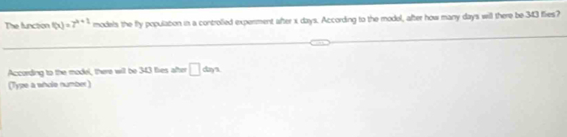The function f(x)=7^(x+1) models the fly populabon in a controlled experment after x days. According to the model, after how many days will there be 343 fies? 
According to the model, there will be 343 ties after □ daya
(Type a whole number)