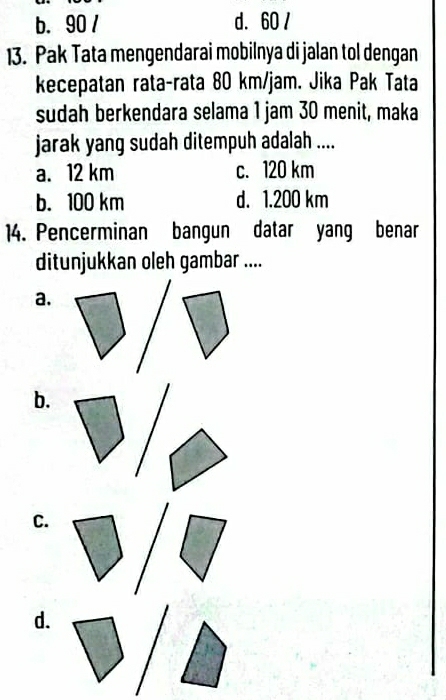 b. 90 / d. 60 /
13. Pak Tata mengendarai mobilnya di jalan tol dengan
kecepatan rata-rata 80 km/jam. Jika Pak Tata
sudah berkendara selama 1 jam 30 menit, maka
jarak yang sudah ditempuh adalah ....
a. 12 km c. 120 km
b. 100 km d. 1.200 km
14. Pencerminan bangun datar yang benar
ditunjukkan oleh gambar ....
a.
b.
C.
d.