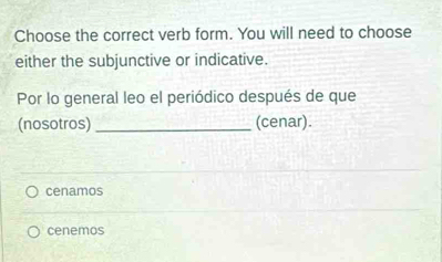 Choose the correct verb form. You will need to choose
either the subjunctive or indicative.
Por lo general leo el periódico después de que
(nosotros) _(cenar).
cenamos
cenemos