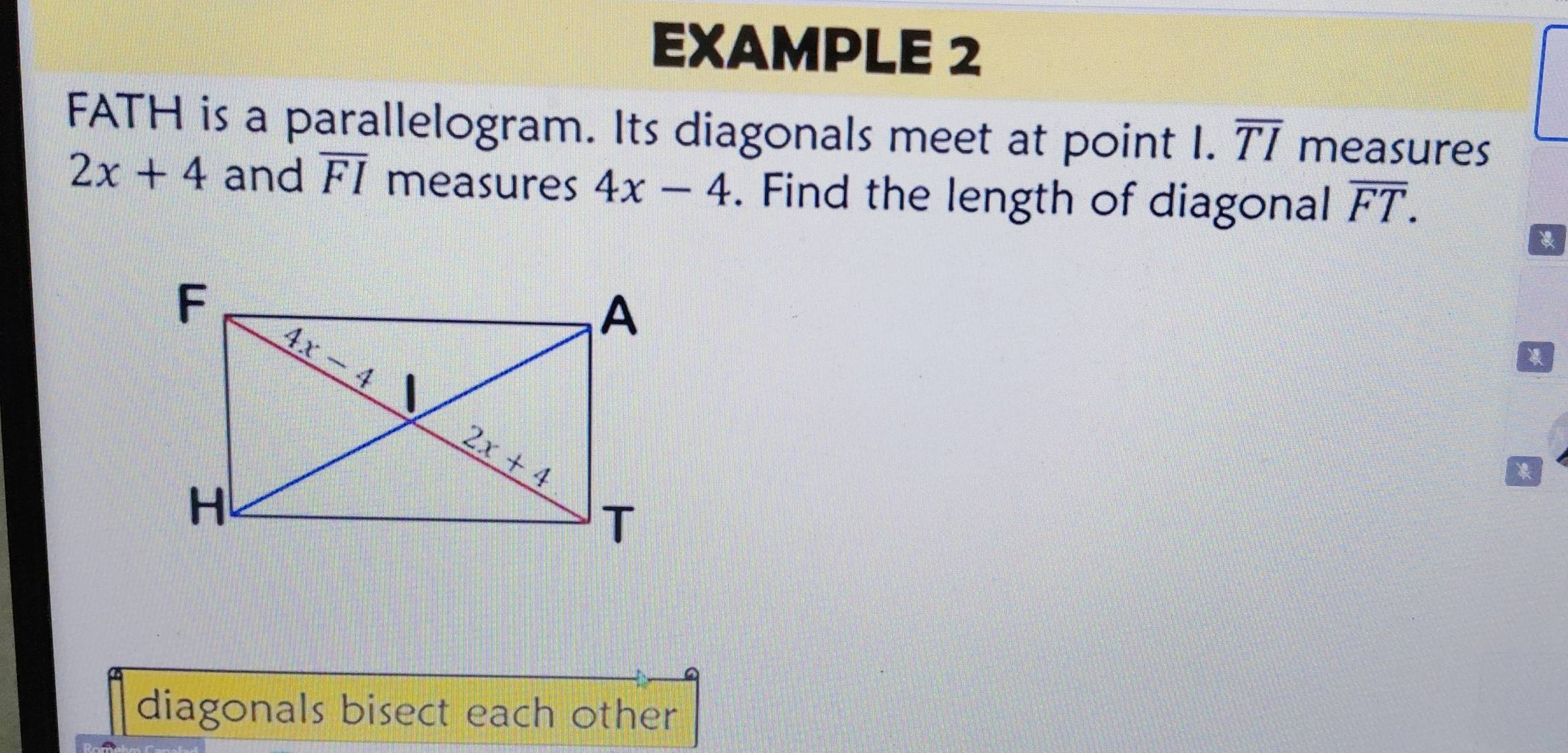 EXAMPLE 2
FATH is a parallelogram. Its diagonals meet at point I. overline TI measures
2x+4 and overline FI measures 4x-4. Find the length of diagonal overline FT.
diagonals bisect each other