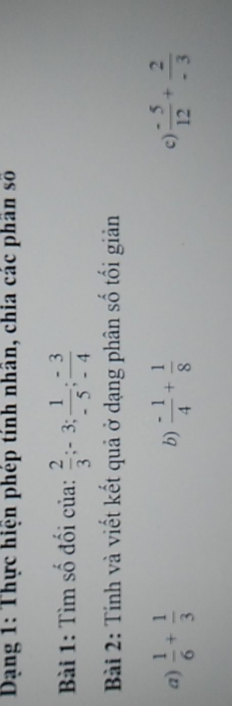 Dạng 1: Thực hiện phép tính nhân, chia các phân số 
Bài 1: Tìm số đối của:  2/3 ; -3;  1/-5 ;  (-3)/-4 
Bài 2: Tính và viết kết quả ở dạng phân số tổi giản 
a)  1/6 + 1/3   (-1)/4 + 1/8  c)  (-5)/12 + 2/-3 
b)