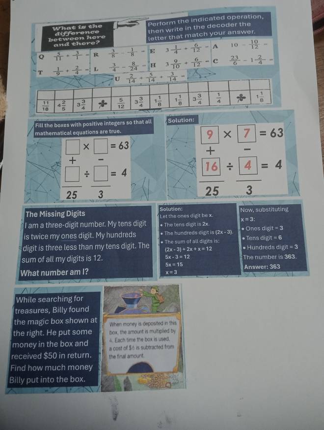 Fill the boxes with positive integers so that all Solutior
mathematical equations are true.
beginarrayr □  +endarray * □ =63
 □ /25 /  □ /3 =4
beginarrayl  9/2 * frac □ endarray 2=63  16/25 / beginarrayr 4=4=4
The Missing Digits Solution: Now, substituting
Let the ones digit be x.
x=3:
I am a three-digit number. My tens digit • The tens digit is 2x
is twice my ones digit. My hundreds • The hundreds digit is (2x-3) ●Ones digit =3
digit is three less than my tens digit. The ● The sum of all digits is: ● Tens digit =6
(2x-3)+2x+x=12 • Hundreds digit=3
sum of all my digits is 12. 5x-3=12 The number is363
5x=15
What number am I? Answer: 363
x=3
While searching for
treasures, Billy found
the magic box shown at When money is deposited in this
the right. He put some box, the amount is multiplied by
4. Each time the box is used.
money in the box and a cost of $6 is subtracted from
received $50 in return. the final amount.
Find how much money
Billy put into the box.