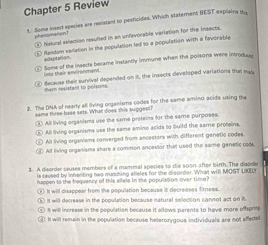 Chapter 5 Review
1. Some insect species are resistant to pesticides. Which statement BEST explains this
phenomenon?
Natural selection resulted in an unfavorable variation for the insects.
⑤ Random variation in the population led to a population with a favorable
adaptation.
Some of the insects became instantly immune when the poisons were introduce
into their environment.
d) Because their survival depended on it, the insects developed variations that mad
them resistant to poisons.
2. The DNA of nearly all living organisms codes for the same amino acids using the
same three-base sets. What does this suggest?
All living organisms use the same proteins for the same purposes.
⑤ All living organisms use the same amino acids to build the same proteins.
All living organisms converged from ancestors with different genetic codes.
All living organisms share a common ancestor that used the same genetic cod.
3. A disorder causes members of a mammal species to die soon after birth.The disorder
is caused by inheriting two matching alleles for the disorder. What will MOST LIKELY
happen to the frequency of this allele in the population over time?
It will disappear from the population because it decreases fitness.
b It will decrease in the population because natural selection cannot act on it.
It will increase in the population because it allows parents to have more offspring.
It will remain in the population because heterozygous individuals are not affected