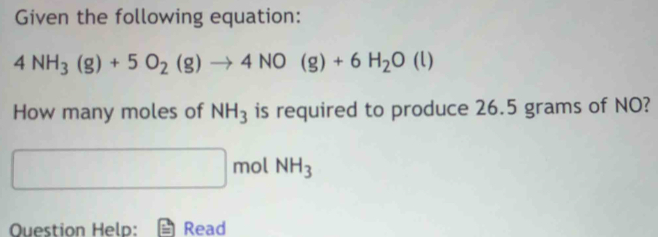 Given the following equation:
4NH_3(g)+5O_2(g)to 4NO(g)+6H_2O(l)
How many moles of NH_3 is required to produce 26.5 grams of NO?
□ mol NH_3
Ouestion Help: Read