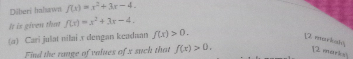 Diberi bahawn f(x)=x^2+3x-4. 
It is given that f(x)=x^2+3x-4. 
(a) Cari julat nilai . x dengan keadaan f(x)>0. [2 markah] 
Find the range of values of x such that f(x)>0. [2 marks]