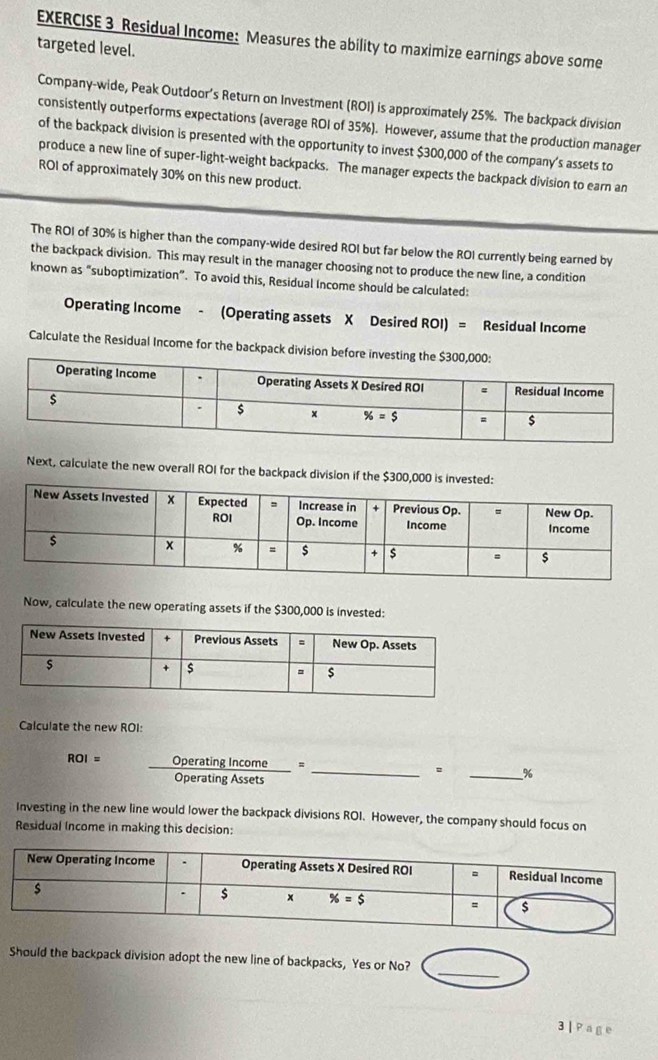 Residual Income: Measures the ability to maximize earnings above some
targeted level.
Company-wide, Peak Outdoor’s Return on Investment (ROI) is approximately 25%. The backpack division
consistently outperforms expectations (average ROI of 35%). However, assume that the production manager
of the backpack division is presented with the opportunity to invest $300,000 of the company's assets to
produce a new line of super-light-weight backpacks. The manager expects the backpack division to earn an
ROI of approximately 30% on this new product.
The ROI of 30% is higher than the company-wide desired ROI but far below the ROI currently being earned by
the backpack division. This may result in the manager choosing not to produce the new line, a condition
known as “suboptimization”. To avoid this, Residual Income should be calculated:
Operating Income - (Operating assets X Desired ROI) = Residual Income
Calculate the Residual Income for the backpack division befo
Next, calculate the new overall ROI for the backpack division if the $300,000 is invested:
Now, calculate the new operating assets if the $300,000 is invested:
Calculate the new ROI:
ROI= _Operating Income = _= _%
Operating Assets
Investing in the new line would lower the backpack divisions ROI. However, the company should focus on
Residual Income in making this decision:
_
Should the backpack division adopt the new line of backpacks, Yes or No?
3 | Page