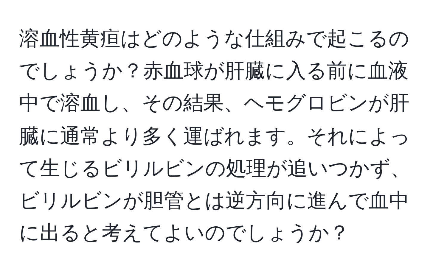 溶血性黄疸はどのような仕組みで起こるのでしょうか？赤血球が肝臓に入る前に血液中で溶血し、その結果、ヘモグロビンが肝臓に通常より多く運ばれます。それによって生じるビリルビンの処理が追いつかず、ビリルビンが胆管とは逆方向に進んで血中に出ると考えてよいのでしょうか？