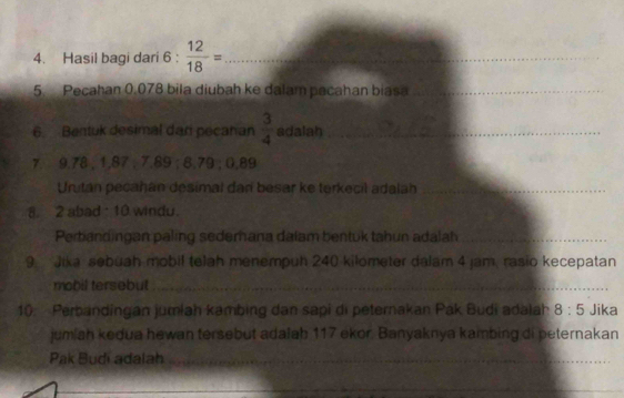 Hasil bagi dari 6 :  12/18 = _ 
5. Pecahan 0.078 bila diubah ke dalam pacahan biasa_ 
6 Bentuk desimal dan pecahan  3/4  adalah_ 
7. 9.78; 1,87; 7.89; 8.79; 0.89
Untán pecahán desimal dari besar ke terkecil adalah_ 
8. 2 abad : 10 windu. 
Perbandingan paling sedemana dalam bentuk tahun adalah_ 
9 Jika sebuah mobil telah menempuh 240 kilometer dalam 4 jam, rasio kecepatan 
mobil tersebut_ 
10. Perbandingan jumlah kambing dan sapi di peternakan Pak Budi adalah 8:5 Jika 
jumiah kedua hewan tersebut adalab 117 ekor. Banyaknya kambing di peternakan 
Pak Budi adalah_ 
_ 
_