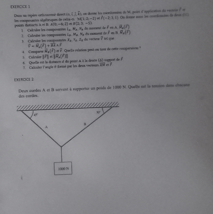 Dans un repère orthonormé direct (0,overline i,overline j,overline k) , on donne les coordormées de M, point d'application du vecteis ( et
les composantes algébriques de celin-ci M(1;2;-2) et hat F(-2;3,1) On donne aussi les coordonnées de deus (03)
paints distincts A et B A(0;-6;2) et B(2;3;-5) vector M_A(widehat F)
1 Calculer les composantes L_A.M_A.N_A dn moment de vector F en A
2. Calculer les composantes L_B,M_B,N_B du moment de overline F en B,vector M_n(overline F)
3 Calçuler les composantes X_B,Y_B,Z_B du vecteur overline v tel que
vector V=vector M_A(vector F)+vector BAwedge vector F
4 Comparer vector M_n(vector F) etoverline V Quelle relation peut-on tirer de cette comparaison ?
5 Calculer ||vector F||
6. Quelle est la distance d du point A à la droite (Δ) support de overline F
7. Calculer l'angle θ formé par les deux vecteurs overline AM vector F
EXERCICE 2
Deux cordes A et B servent à supporter un poids de 1000 N. Quelle est la tension dans chacune
des cordes.