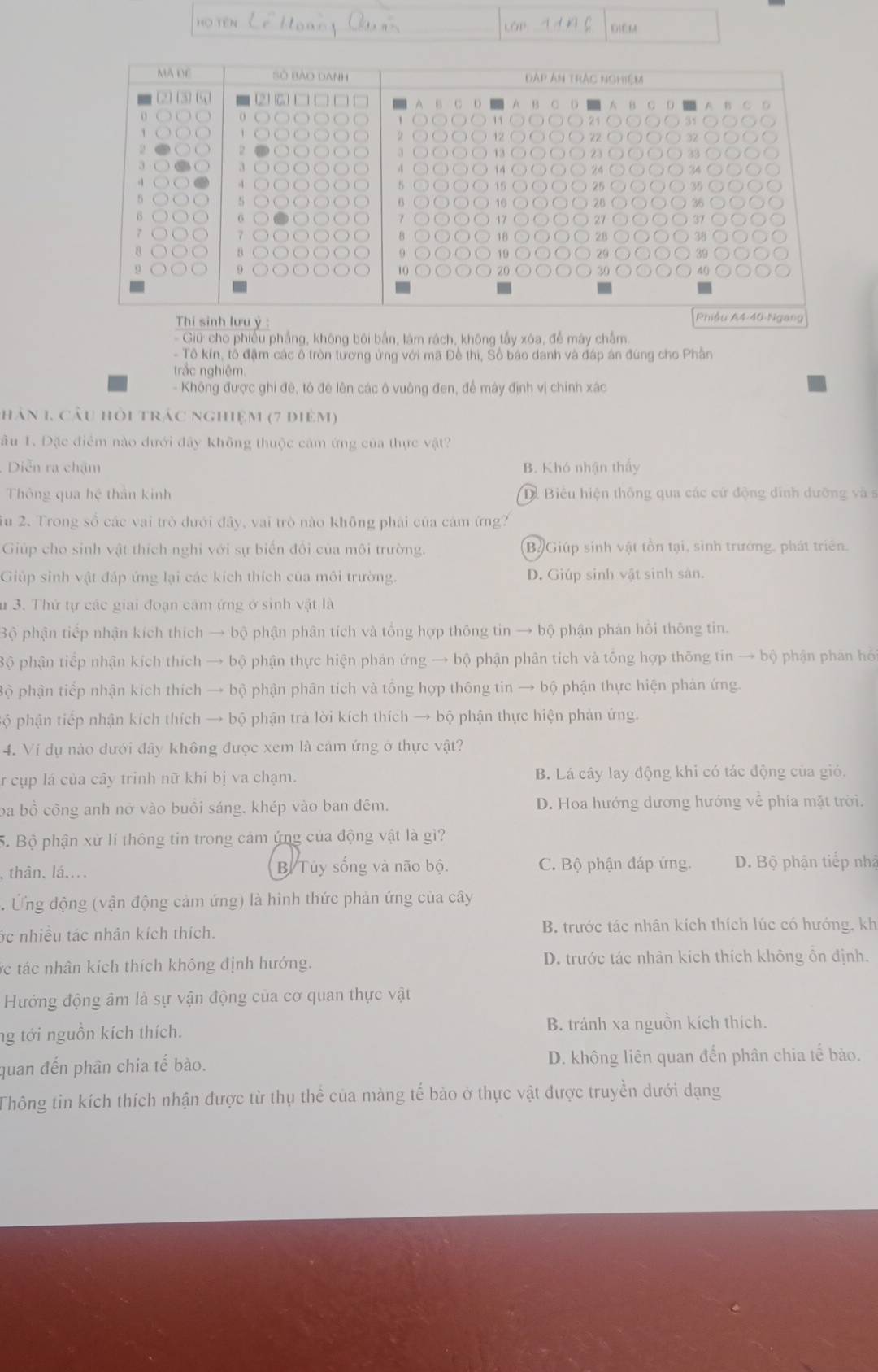 Họ tên LOP DiEM
MA DE 0 Bào danh Đáp Án trắc nghiệm
4

5
6
Thi sinh lưu ý :
Phiều A4-40-Ngang
Giữ cho phiếu phẳng, không bối bắn, làm rách, không tấy xóa, đễ máy chắm
- Tô kin, tổ đậm các ô tròn tương ứng với mã Đề thi, Số báo danh và đáp án đúng cho Phân
trắc nghiệm
- Không được ghi đê, tô đẻ lên các ô vuông đen, để máy định vị chính xác
hân 1, câu hỏi trác nghiệm (7 điêm)
âu 1. Đặc điểm nào dưới đây không thuộc cảm ứng của thực vật?
Diễn ra chậm B. Khó nhận thấy
Thông qua hệ thần kinh D Biểu hiện thông qua các cử động đính dưỡng và s
iu 2. Trong số các vai trò dưới đây, vai trò nào không phải của cám ứng?
Giúp cho sinh vật thích nghi với sự biến đổi của môi trường. Bộ Giúp sinh vật tồn tại, sinh trưởng, phát triển.
Giúp sinh vật đáp ứng lại các kích thích của môi trường. D. Giúp sinh vật sinh sản.
u 3. Thứ tự các giai đoạn cảm ứng ở sinh vật là
Bộ phận tiếp nhận kích thích → bộ phận phân tích và tổng hợp thông tin → bộ phận phân hồi thông tin.
Bộ phận tiếp nhận kích thích → bộ phận thực hiện phản ứng → bộ phận phân tích và tổng hợp thông tin → bộ phận phản hồ
Bộ phận tiếp nhận kích thích → bộ phận phân tích và tổng hợp thông tin → bộ phận thực hiện phản ứng.
Bộ phận tiếp nhận kích thích → bộ phận trả lời kích thích → bộ phận thực hiện phản ứng.
4. Ví dụ nào dưới đây không được xem là cảm ứng ở thực vật?
r cụp lá của cây trinh nữ khi bị va chạm. B. Lá cây lay động khi có tác động của gió.
ba bồ công anh nở vào buồi sáng. khép vào ban đêm. D. Hoa hướng dương hướng về phía mặt trời.
5. Bộ phận xử lí thông tin trong cảm ứng của động vật là gì?
thân, lá.... B. Tuy sống và não bộ. C. Bộ phận đáp ứng. D. Bộ phận tiếp nhậ
Ứng động (vận động cảm ứng) là hình thức phản ứng của cây
ớc nhiều tác nhân kích thích. B. trước tác nhân kích thích lúc có hướng, kh
ác tác nhân kích thích không định hướng. D. trước tác nhân kích thích không ổn định.
Hướng động âm là sự vận động của cơ quan thực vật
ng tới nguồn kích thích. B. tránh xa nguồn kích thích.
quan đến phân chia tế bào. D. không liên quan đến phân chia tế bào.
Thông tin kích thích nhận được từ thụ thể của màng tế bào ở thực vật được truyền dưới dạng