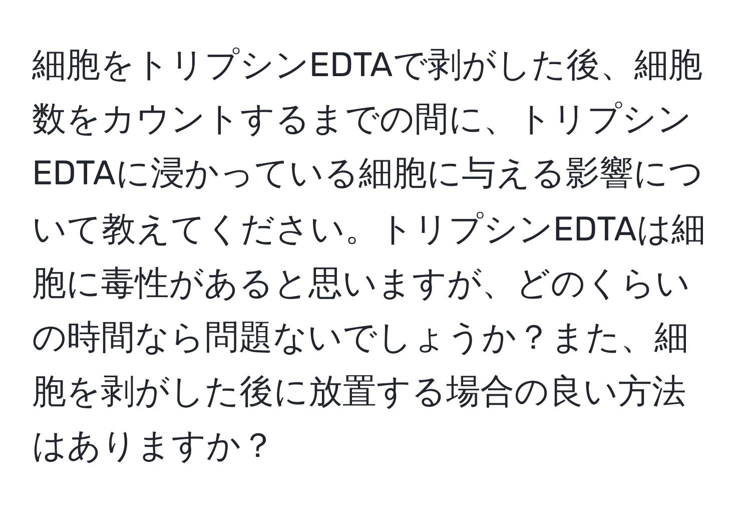 細胞をトリプシンEDTAで剥がした後、細胞数をカウントするまでの間に、トリプシンEDTAに浸かっている細胞に与える影響について教えてください。トリプシンEDTAは細胞に毒性があると思いますが、どのくらいの時間なら問題ないでしょうか？また、細胞を剥がした後に放置する場合の良い方法はありますか？