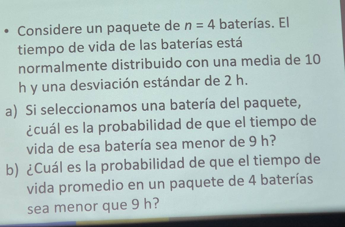 Considere un paquete de n=4 baterías. El 
tiempo de vida de las baterías está 
normalmente distribuido con una media de 10
h y una desviación estándar de 2 h. 
a) Si seleccionamos una batería del paquete, 
¿cuál es la probabilidad de que el tiempo de 
vida de esa batería sea menor de 9 h? 
b) ¿Cuál es la probabilidad de que el tiempo de 
vida promedio en un paquete de 4 baterías 
sea menor que 9 h?