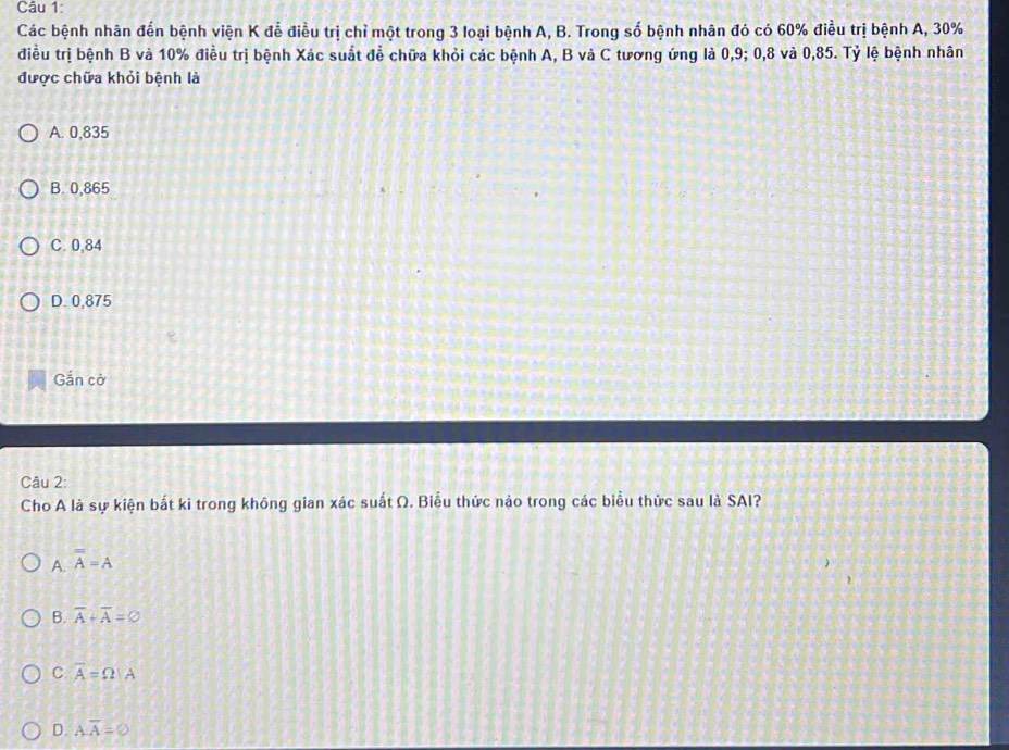 Các bệnh nhân đến bệnh viện K đễ điều trị chỉ một trong 3 loại bệnh A, B. Trong số bệnh nhân đó có 60% điều trị bệnh A, 30%
điều trị bệnh B và 10% điều trị bệnh Xác suất đễ chữa khỏi các bệnh A, B và C tương ứng là 0, 9; 0, 8 và 0,85. Tỷ lệ bệnh nhân
được chữa khỏi bệnh là
A. 0,835
B. 0,865
C. 0,84
D. 0,875
Gắn cờ
Câu 2:
Cho A là sự kiện bắt ki trong không gian xác suất Ω. Biểu thức nào trong các biểu thức sau là SAI?
A. overline A=A
B. overline A+overline A=varnothing
C overline A=Omega |A
D. Aoverline A=varnothing