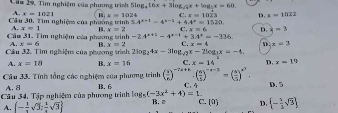 Cầu 29. Tìm nghiệm của phương trình 5log _416x+3log _sqrt(4)x+log _ 1/2 x=60.
A. x=1021 B. x=1024 C. x=1023 D. x=1022
Câu 30. Tìm nghiệm của phương trình 5.4^(x+1)-4^(x-1)+4.4^x=1520. 
A. x=1 B. x=2 C. x=6 D. x=3
Câu 31. Tìm nghiệm của phương trình -2.4^(x+1)-4^(x-1)+3.4^x=-336.
A. x=6 B. x=2 C. x=4 D. x=3
Câu 32. Tìm nghiệm của phương trình 2log _24x-3log _sqrt(2)x-2log __ 1x=-4.
A. x=18 B. x=16 C. x=14 D. x=19
Câu 33. Tính tổng các nghiệm của phương trình ( 5/6 )^-7x+6· ( 6/5 )^-x-2=( 6/5 )^x^2.
A. 8 B. 6 C. 4 D. 5
Câu 34. Tập nghiệm của phương trình log _5(-3x^2+4)=1.
B. ∅
A.  - 1/3 sqrt(3); 1/3 sqrt(3) C.  0 D.  - 1/3 sqrt(3)