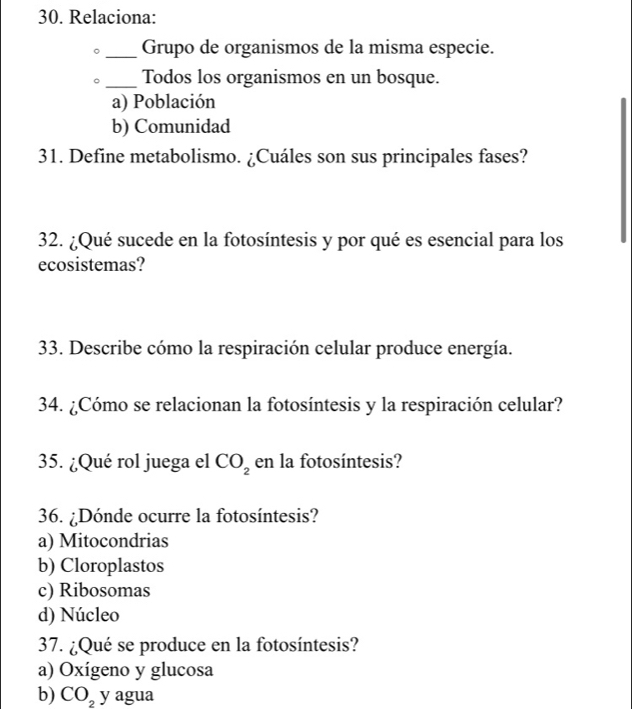 Relaciona:
_Grupo de organismos de la misma especie.
_Todos los organismos en un bosque.
a) Población
b) Comunidad
31. Define metabolismo. ¿Cuáles son sus principales fases?
32. ¿Qué sucede en la fotosíntesis y por qué es esencial para los
ecosistemas?
33. Describe cómo la respiración celular produce energía.
34. ¿Cómo se relacionan la fotosíntesis y la respiración celular?
35. ¿Qué rol juega el CO_2 en la fotosíntesis?
36. ¿Dónde ocurre la fotosíntesis?
a) Mitocondrias
b) Cloroplastos
c) Ribosomas
d) Núcleo
37. ¿Qué se produce en la fotosíntesis?
a) Oxígeno y glucosa
b) CO_2 y agua