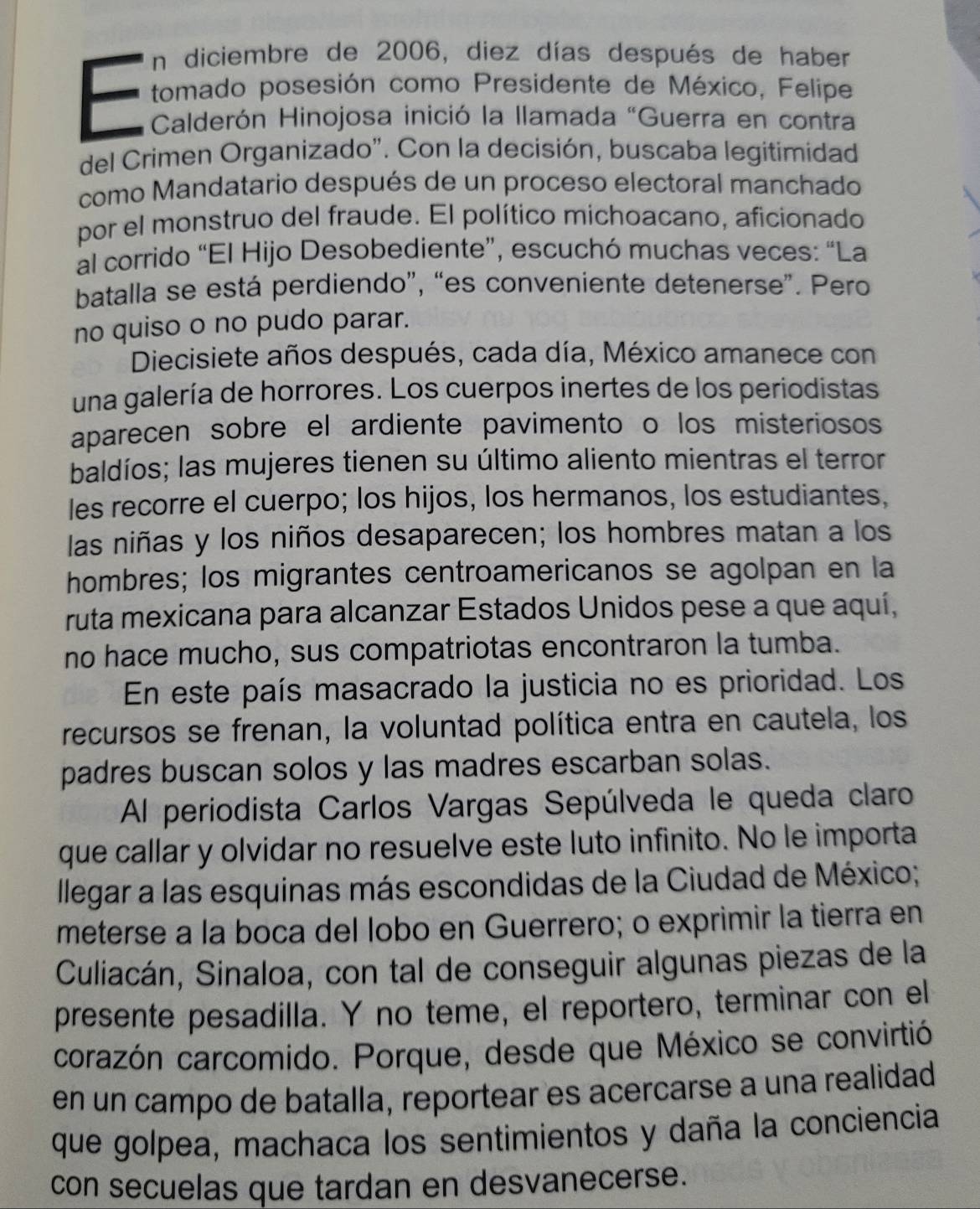 En diciembre de 2006, diez días después de haber
tomado posesión como Presidente de México, Felipe
Calderón Hinojosa inició la llamada "Guerra en contra
del Crimen Organizado'. Con la decisión, buscaba legitimidad
como Mandatario después de un proceso electoral manchado
por el monstruo del fraude. El político michoacano, aficionado
al corrido “El Hijo Desobediente”, escuchó muchas veces: “La
batalla se está perdiendo”, “es conveniente detenerse”. Pero
no quiso o no pudo parar.
Diecisiete años después, cada día, México amanece con
una galería de horrores. Los cuerpos inertes de los periodistas
aparecen sobre el ardiente pavimento o los misteriosos
baldíos; las mujeres tienen su último aliento mientras el terror
les recorre el cuerpo; los hijos, los hermanos, los estudiantes,
las niñas y los niños desaparecen; los hombres matan a los
hombres; los migrantes centroamericanos se agolpan en la
ruta mexicana para alcanzar Estados Unidos pese a que aquí,
no hace mucho, sus compatriotas encontraron la tumba.
En este país masacrado la justicia no es prioridad. Los
recursos se frenan, la voluntad política entra en cautela, los
padres buscan solos y las madres escarban solas.
Al periodista Carlos Vargas Sepúlveda le queda claro
que callar y olvidar no resuelve este luto infinito. No le importa
Illegar a las esquinas más escondidas de la Ciudad de México;
meterse a la boca del lobo en Guerrero; o exprimir la tierra en
Culiacán, Sinaloa, con tal de conseguir algunas piezas de la
presente pesadilla. Y no teme, el reportero, terminar con el
corazón carcomido. Porque, desde que México se convirtió
en un campo de batalla, reportear es acercarse a una realidad
que golpea, machaca los sentimientos y daña la conciencia
con secuelas que tardan en desvanecerse.