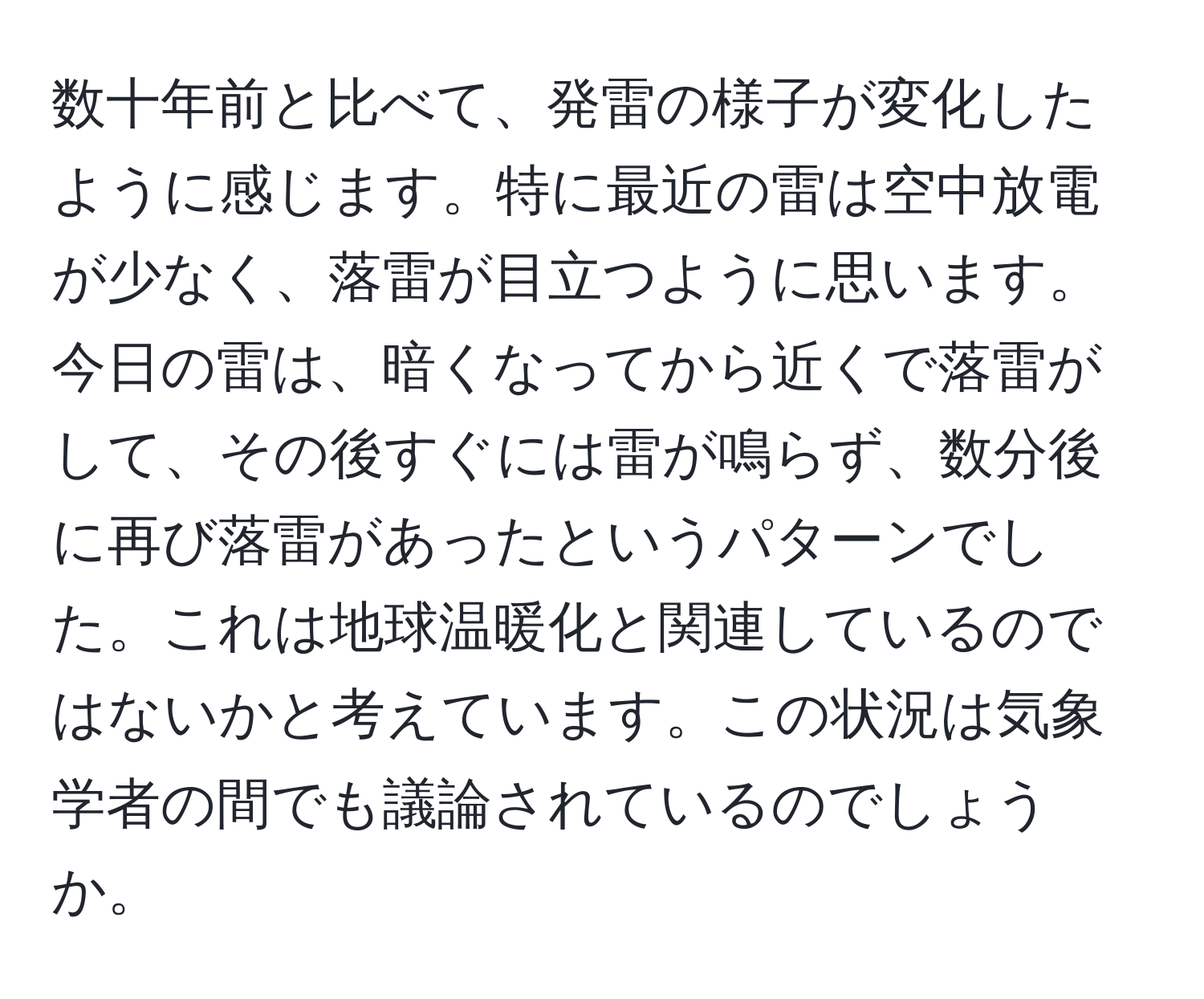 数十年前と比べて、発雷の様子が変化したように感じます。特に最近の雷は空中放電が少なく、落雷が目立つように思います。今日の雷は、暗くなってから近くで落雷がして、その後すぐには雷が鳴らず、数分後に再び落雷があったというパターンでした。これは地球温暖化と関連しているのではないかと考えています。この状況は気象学者の間でも議論されているのでしょうか。