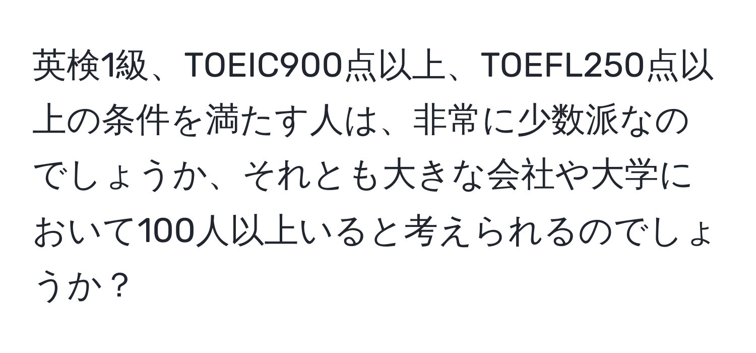 英検1級、TOEIC900点以上、TOEFL250点以上の条件を満たす人は、非常に少数派なのでしょうか、それとも大きな会社や大学において100人以上いると考えられるのでしょうか？