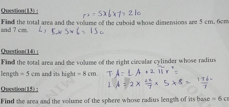 Question(13) : 
Find the total area and the volume of the cuboid whose dimensions are 5 cm, 6cm
and 7 cm. 
Question(14) : 
Find the total area and the volume of the right circular cylinder whose radius 
length =5cm and its hight =8cm. 
Question(15) : 
Find the area and the volume of the sphere whose radius length of its base =6cr