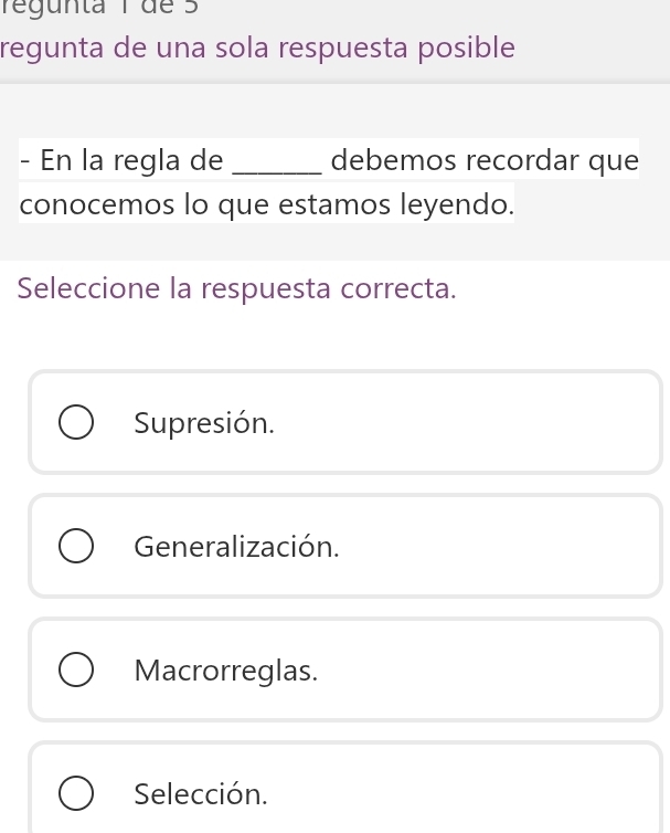 regunta 1 de 5
regunta de una sola respuesta posible
- En la regla de _debemos recordar que
conocemos lo que estamos leyendo.
Seleccione la respuesta correcta.
Supresión.
Generalización.
Macrorreglas.
Selección.