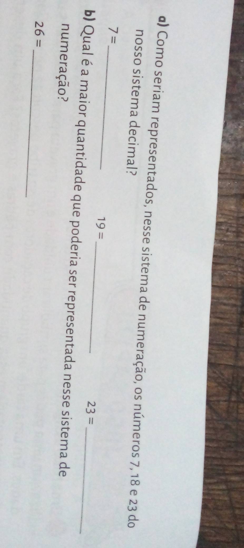 α) Como seriam representados, nesse sistema de numeração, os números 7, 18 e 23 do 
nosso sistema decimal? 
_ 7=
_ 19=
23=
b) Qual é a maior quantidade que poderia ser representada nesse sistema de 
numeração? 
_
26=