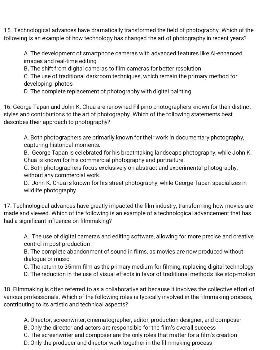 Technological advances have dramatically transformed the field of photography. Which of the
following is an example of how technology has changed the art of photography in recent years?
A. The development of smartphone cameras with advanced features like Al-enhanced
images and real-time editing
B. The shift from digital cameras to film cameras for better resolution
C. The use of traditional darkroom techniques, which remain the primary method for
developing photos
D. The complete replacement of photography with digital painting
16. George Tapan and John K. Chua are renowned Filipino photographers known for their distinct
styles and contributions to the art of photography. Which of the following statements best
describes their approach to photography?
A. Both photographers are primarily known for their work in documentary photography,
capturing historical moments.
B. George Tapan is celebrated for his breathtaking landscape photography, while John K.
Chua is known for his commercial photography and portraiture.
C. Both photographers focus exclusively on abstract and experimental photography,
without any commercial work.
D. John K. Chua is known for his street photography, while George Tapan specializes in
wildlife photography
17. Technological advances have greatly impacted the film industry, transforming how movies are
made and viewed. Which of the following is an example of a technological advancement that has
had a significant influence on filmmaking?
A. The use of digital cameras and editing software, allowing for more precise and creative
control in post-production
B. The complete abandonment of sound in films, as movies are now produced without
dialogue or music
C. The return to 35mm film as the primary medium for filming, replacing digital technology
D. The reduction in the use of visual effects in favor of traditional methods like stop-motion
18. Filmmaking is often referred to as a collaborative art because it involves the collective effort of
various professionals. Which of the following roles is typically involved in the filmmaking process,
contributing to its artistic and technical aspects?
A. Director, screenwriter, cinematographer, editor, production designer, and composer
B. Only the director and actors are responsible for the film's overall success
C. The screenwriter and composer are the only roles that matter for a film's creation
D. Only the producer and director work together in the filmmaking process