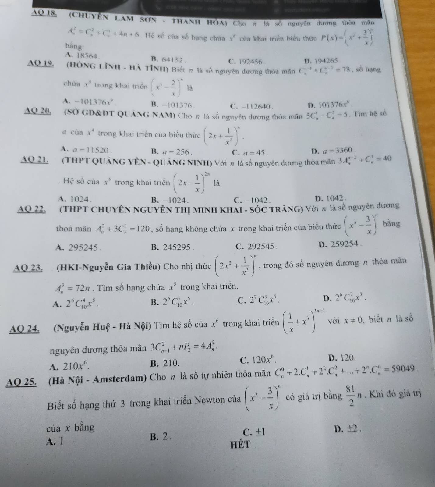 =n m aent =o == 
AQ18, (CHUYÊN LAM SON - THANH HÓA) Cho# là số nguyên dương thòa mãn
A_n^(2=C_n^2+C_n^1+4n+6 Hệ số của số hạng chứa x^circ) của khai triển biểu thức P(x)=(x^2+ 3/x )^n
bằng:
A. 18564.
B. 6415 2 C. 192456. D. 194265 
AQ 19, (HÔNG LINH - Hà TỉNH) Biết η là số nguyên dương thỏa mãn C_n^((n-1)+C_n^(n-2)=78 , số hạng
chứa x^8) trong khai triền (x^3- 2/x )^n là
A. -101376x^k B. -101376 . C. -112640. D. 101376x^8.
AQ 20. (Sở GD&ĐT QUẢNG NAM) Cho η là số nguyên dương thỏa mãn 5C_n^(1-C_n^2=5. Tìm hệ số
a cùa x^4) trong khai triển của biểu thức (2x+ 1/x^2 )^*.
A. a=11520. B. a=256. C. a=45. D. a=3360.
AQ 21.  (THPT QUẢNG YÊN - QUẢNG NINH) Với π là số nguyên dương thỏa mãn 3A_n^((n-2)+C_n^3=40
Hệ số của x^6) trong khai triển (2x- 1/x )^2n là
A. 1024. B. -1024. C. -1042. D. 1042 .
AQ 22.  (THPT CHUYÊN NGUYÊN THị MINH KHÁI - SÓC TRăNG) Với π là số nguyên dương
thoả mãn A_n^(2+3C_n^1=120 , số hạng không chứa x trong khai triển của biểu thức (x^4)- 3/x )^n bằng
A. 295245 . B. 245295 . C. 292545 . D. 259254 .
AQ 23. (HKI-Nguyễn Gia Thiều) Cho nhị thức (2x^2+ 1/x^3 )^n , trong đó số nguyên dương n thỏa mãn
A_n^(3=72n. Tìm số hạng chứa x^5) trong khai triển.
A. 2^6C_(10)^4x^5. B. 2^5C_(10)^5x^5. C. 2^7C_(10)^3x^5. D. 2^6C_(10)^7x^5.
AQ 24. (Nguyễn Huệ - Hà Nội) Tìm hệ số của x^6 trong khai triển ( 1/x +x^3)^3n+1 với x!= 0 ,  biết n là số
nguyên dương thỏa mãn 3C_(n+1)^2+nP_2=4A_n^(2.
A. 210x^6). B. 210. C. 120x^6.
D. 120.
AQ 25. (Hà Nội - Amsterdam) Cho n là số tự nhiên thỏa mãn C_n^(0+2.C_n^1+2^2).C_n^(2+...+2^n).C_n^(n=59049.
Biết số hạng thứ 3 trong khai triển Newton của (x^2)- 3/x )^n có giá trị bằng  81/2 n. Khi đó giá trị
của x bằng D. ±2 .
B. 2 .
C. ±l
A. 1 Hét