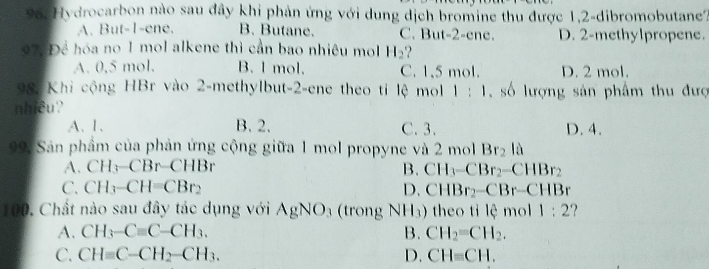 96: Hydrocarbon nào sau đây khi phản ứng với dung địch bromine thu được 1,2 -dibromobutane?
A. But -1 -ene. B. Butane. C. But -2 -ene. D. 2 -methylpropene.
97 Để hóa no 1 mol alkene thì cần bao nhiêu mol H_2 2
A. 0,5 mol. B. l mol. C. 1,5 mol. D. 2 mol.
98. Khi cộng HBr vào 2 -methylbut -2 -ene theo tỉ lệ mol 1:1 ,số lượng sản phẩm thu đượ
nhiều?
A、 1 、 B. 2. C. 3. D. 4.
99: Sản phẩm của phản ứng cộng giữa 1 mol propyne và 2 mol Br_2la
A. CH_3-CBr-CHBr B. CH_3-CBr_2-CHBr_2
C. CH_3-CH=CBr_2 D. CHBr_2-CBr-CHBr
100. Chất nào sau đây tác dụng với AgNO_3 (trong NH_3) theo tỉ lệ mol 1:2
A. CH_3-Cequiv C-CH_3. B. CH_2=CH_2.
C. CHequiv C-CH_2-CH_3. D. CHequiv CH.