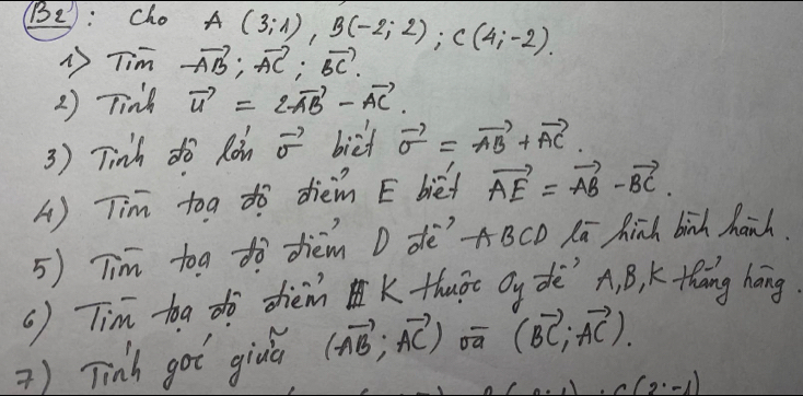 (B2): Cho A(3;1), B(-2;2); C(4;-2). 
1 Tim -vector AB; vector AC; vector BC. 
2) Tink vector u=2vector AB-vector AC. 
3 ) Tinh dò Roin vector sigma  bict vector o=vector AB+vector AC. 
A) Tim toa dò dièn E biéf vector AE=vector AB-vector BC. 
5) Tim tog tò dhièm D dèABCO Kā hinh binh hanh. 
() Tim toa dò dièm K thuāt Oy dè' A. B, K thāng háng 
) Tinh got giva (vector AB;vector AC) oā (vector BC,vector AC). 
9. -1