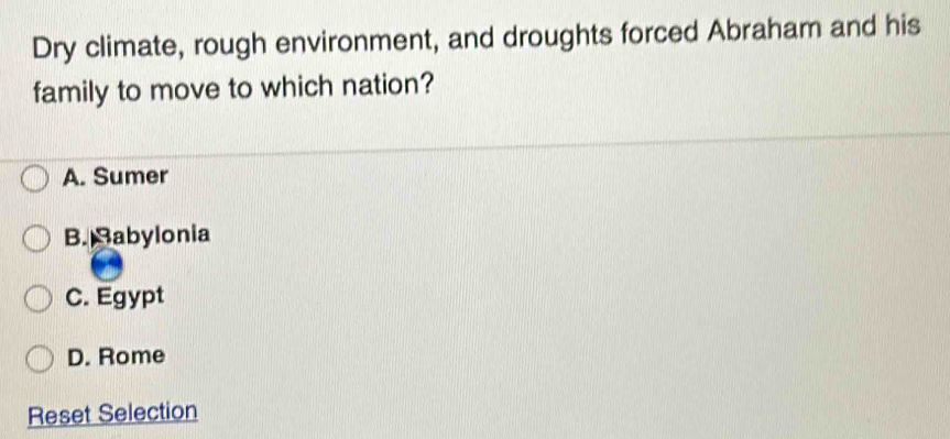 Dry climate, rough environment, and droughts forced Abraham and his
family to move to which nation?
A. Sumer
B. Babylonia
C. Egypt
D. Rome
Reset Selection