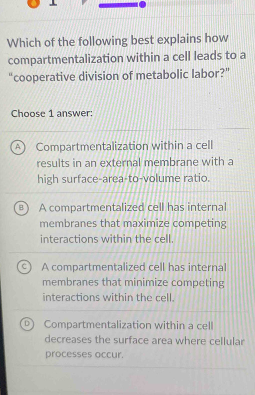 Which of the following best explains how
compartmentalization within a cell leads to a
“cooperative division of metabolic labor?”
Choose 1 answer:
A Compartmentalization within a cell
results in an external membrane with a
high surface-area-to-volume ratio.
B A compartmentalized cell has internal
membranes that maximize competing
interactions within the cell.
A compartmentalized cell has internal
membranes that minimize competing
interactions within the cell.
Compartmentalization within a cell
decreases the surface area where cellular
processes occur.