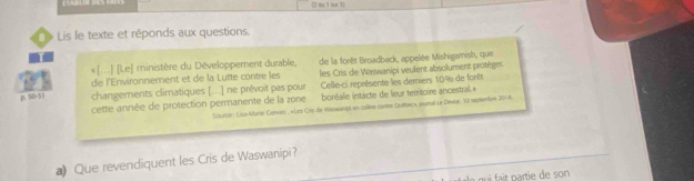 2 me 1 sur 1
L Lis le texte et réponds aux questions.
«[..] [Le] ministère du Développement durable, de la forêt Broadback, appelée Mishigamish, que
de l'Environnement et de la Lutte contre les les Cris de Waswanipi veulent absolument protèger
D. 50-5 changements climatiques [...] ne prévoit pas pour Celle-ci représente les demiers 10% de forêt
cette année de protection permanente de la zone boréale intacte de leur territoire ancestral.=
Source : Lisa-Mane Gervers , «Les Ors de Weswanga en colème contre Quebec», pural Le Devor, 70 reptembre 2018.
a Que revendiquent les Cris de Waswanipi?
qui fait partie de son