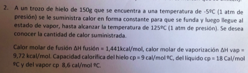 A un trozo de hielo de 150g que se encuentra a una temperatura de -5°C (1 atm de 
presión) se le suministra calor en forma constante para que se funda y luego llegue al 
estado de vapor, hasta alcanzar la temperatura de 125°C (1 atm de presión). Se desea 
conocer la cantidad de calor suministrada. 
Calor molar de fusión ΔH fusión =1,441kcal/mo al, calor molar de vaporización △ Hvap=
9,72 kcal/mol. Capacidad calorífica del hielo cp=9cal/mol°C , del líquido cp=18 Cal/mol
≌C y del vapor cp 8,6 cal/mol^(_ circ)C.