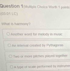 Question 1(Multiple Choice Worth 1 points
(03.01 LC)
What is harmony?
Another word for melody in music
An interval created by Pythagoras
Two or more pitches played together
A type of scale performed by instrume