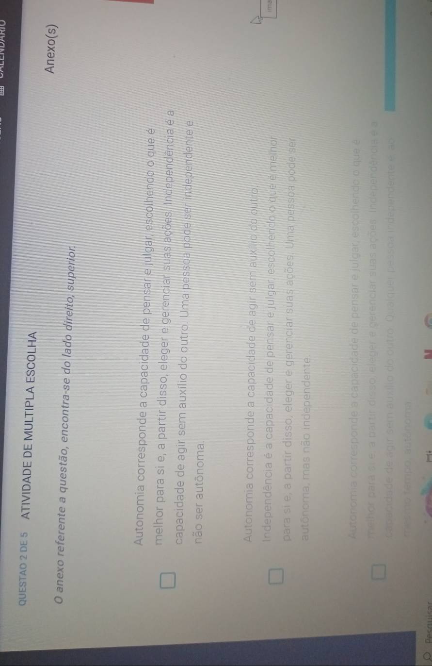 ARIO
QUESTAO 2 DE 5 ATIVIDADE DE MULTIPLA ESCOLHA
Anexo(s)
O anexo referente a questão, encontra-se do lado direito, superior.
Autonomia corresponde a capacidade de pensar e julgar, escolhendo o que é
melhor para si e, a partir disso, eleger e gerenciar suas ações. Independência é a
capacidade de agir sem auxílio do outro. Uma pessoa pode ser independente e
não ser autônoma.
Autonomia corresponde a capacidade de agir sem auxílio do outro.
Independência é a capacidade de pensar e julgar, escolhendo o que é melhor im3
para si e, a partir disso, eleger e gerenciar suas ações. Uma pessoa pode ser
autônoma, mas não independente.
Autonomia corresponde a capacidade de pensar e julgar, escolhendo o que é
melhor para si e, a partir disso, eleger e gerenciar suas ações. Independência e a
capacidade de agir sem auxílio do outro. Qualquer pessoa independente é, ao
mesmo tempo, autônoma
ecquicar