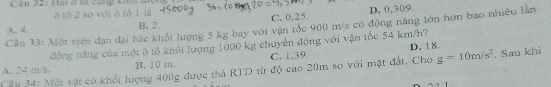 Hai ở tổ cùng khôi luện
ô tô 2 so với ô tô 1 là
D. 0,309.
Câu 33: Một viên đạn đại bắc khối lượng 5 kg bay với vận tốc 900 m/s có động năng lớn hơn bao nhiêu lần
A. 4.
B. 2. C. 0,25.
động năng của một ô tổ khối lượng 1000 kg chuyển động với vận tốc 54 km/h?
D. 18.
A. 24 m/s. B. 10 m. C. 1,39.
Cân 34: Một vật có khối lượng 400g được thả RTD từ độ cao 20m so với mặt đất. Cho g=10m/s^2. Sau khi