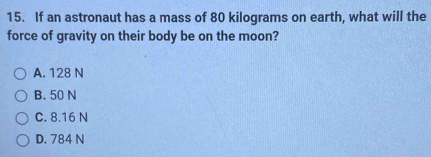 If an astronaut has a mass of 80 kilograms on earth, what will the
force of gravity on their body be on the moon?
A. 128 N
B. 50 N
C. 8.16 N
D. 784 N